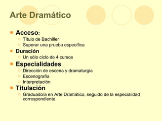 Arte Dramático Acceso : Título de Bachiller  Superar una prueba específica Duración Un sólo ciclo de 4 cursos Especialidades Dirección de escena y dramaturgia Escenografía Interpretación Titulación Graduado/a en Arte Dramático, seguido de la especialidad correspondiente. 