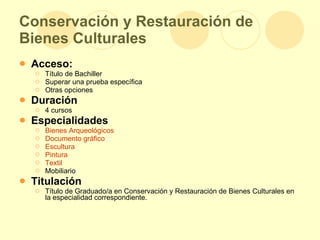 Conservación y Restauración de Bienes Culturales Acceso: Título de Bachiller  Superar una prueba específica Otras opciones Duración 4 cursos Especialidades Bienes Arqueológicos  Documento gráfico   Escultura   Pintura   Textil   Mobiliario Titulación Título de Graduado/a en Conservación y Restauración de Bienes Culturales en la especialidad correspondiente. 
