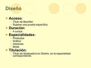 Diseño Acceso : Título de Bachiller  Superar una prueba específica Duración : 4 cursos Especialidades : Productos  Gráfico Interiores Moda Titulación : Título de Graduado/a en Diseño, en la especialidad correspondiente. 