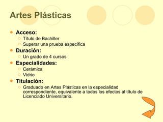 Artes Plásticas Acceso: Título de Bachiller  Superar una prueba específica Duración: Un grado de 4 cursos Especialidades: Cerámica Vidrio Titulación: Graduado en Artes Plásticas en la especialidad correspondiente, equivalente a todos los efectos al título de Licenciado Universitario.  