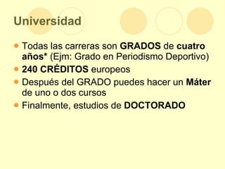 Universidad Todas las carreras son  GRADOS  de  cuatro años*  (Ejm: Grado en Periodismo Deportivo) 240 CRÉDITOS  europeos Después del GRADO puedes hacer un  Máter  de uno o dos cursos Finalmente, estudios de  DOCTORADO 