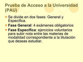 Prueba de Acceso a la Universidad (PAU) Se divide en dos fases: General y Específica.  Fase General : 4 exámenes obligatorios  Fase Específica : ejercicios voluntarios para subir nota entre las materias de modalidad correspondiente a la titulación que deseas estudiar.  