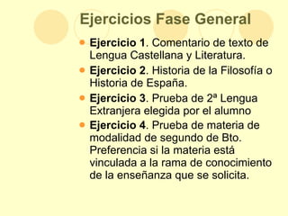 Ejercicios Fase General Ejercicio 1 . Comentario de texto de Lengua Castellana y Literatura.  Ejercicio 2 . Historia de la Filosofía o Historia de España.  Ejercicio 3 . Prueba de 2ª Lengua Extranjera elegida por el alumno Ejercicio 4 . Prueba de materia de modalidad de segundo de Bto. Preferencia si la materia está vinculada a la rama de conocimiento de la enseñanza que se solicita.   