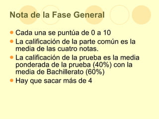 Nota de la Fase General Cada una se puntúa de 0 a 10 La calificación de la parte común es la media de las cuatro notas. La calificación de la prueba es la media ponderada de la prueba (40%) con la media de Bachillerato (60%) Hay que sacar más de 4 