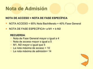 Nota de Admisión NOTA DE ACCESO + NOTA DE FASE ESPECÍFICA NOTA ACCESO = 60% Nota Bachillerato + 40% Fase General   NOTA DE FASE ESPECÍFICA= a M1 + b M2 RECUERDA : Nota de Fase General mayor o igual a 4 Nota de acceso mayor o igual a 5 M1, M2 mayor o igual que 5 La nota máxima de acceso = 10 La nota máxima de admisión= 14 