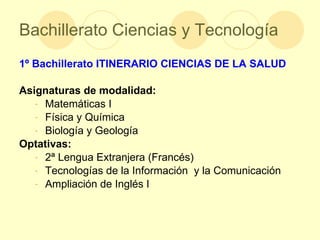 Bachillerato Ciencias y Tecnología 1º Bachillerato   ITINERARIO CIENCIAS DE LA SALUD Asignaturas de modalidad: Matemáticas I Física y Química Biología y Geología  Optativas: 2ª Lengua Extranjera (Francés) Tecnologías de la Información  y la Comunicación Ampliación de Inglés I 