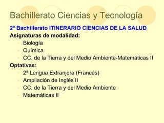 Bachillerato Ciencias y Tecnología 2º Bachillerato   ITINERARIO CIENCIAS DE LA SALUD Asignaturas de modalidad: Biología Química CC. de la Tierra y del Medio Ambiente-Matemáticas II  Optativas: 2ª Lengua Extranjera (Francés) Ampliación de Inglés II CC. de la Tierra y del Medio Ambiente Matemáticas II  