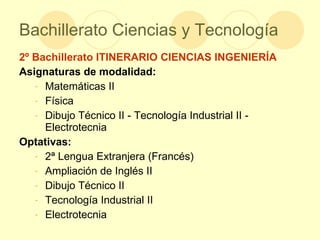 Bachillerato Ciencias y Tecnología 2º Bachillerato ITINERARIO CIENCIAS INGENIERÍA Asignaturas de modalidad: Matemáticas II Física  Dibujo Técnico II - Tecnología Industrial II - Electrotecnia Optativas: 2ª Lengua Extranjera (Francés) Ampliación de Inglés II Dibujo Técnico II Tecnología Industrial II Electrotecnia 