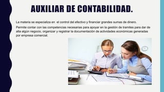 AUXILIAR DE CONTABILIDAD.
La materia se especializa en el control del efectivo y financiar grandes sumas de dinero.
Permite contar con las competencias necesarias para apoyar en la gestión de tramites para dar de
alta algún negocio, organizar y registrar la documentación de actividades económicas generadas
por empresa comercial.
 