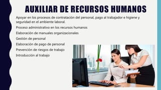 AUXILIAR DE RECURSOS HUMANOS
Apoyar en los procesos de contratación del personal, pago al trabajador e higiene y
seguridad en el ambiente laboral.
Proceso administrativo en los recursos humanos
Elaboración de manuales organizacionales
Gestión de personal
Elaboración de pago de personal
Prevención de riesgos de trabajo
Introducción al trabajo
 