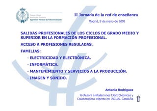 II Jornada de la red de enseñanza
                                 Madrid, 9 de mayo de 2009



SALIDAS PROFESIONALES DE LOS CICLOS DE GRADO MEDIO Y
SUPERIOR EN LA FORMACIÓN PROFESIONAL.
ACCESO A PROFESIONES REGULADAS.
FAMILIAS:
   - ELECTRICIDAD Y ELECTRÓNICA.
   - INFORMÁTICA.
   - MANTENIMIENTO Y SERVICIOS A LA PRODUCCIÓN.
   - IMAGEN Y SÓNIDO.


                                              Antonia Rodríguez
                          Profesora Instalaciones Electrotécnicas y
                         Colaboradora experta en INCUAL Cataluña
 