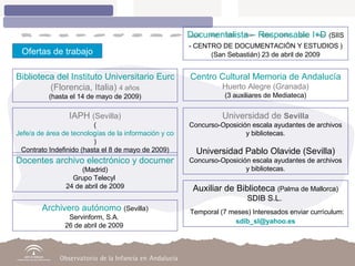 Ofertas de trabajo Biblioteca del Instituto Universitario Europeo  (Florencia, Italia)  4 años (hasta el 14 de mayo de 2009) Centro Cultural Memoria de Andalucía Huerto Alegre (Granada) (3 auxiliares de Mediateca) IAPH  (Sevilla) ( Jefe/a de área de tecnologías de la información y comunicación ) Contrato Indefinido (hasta el 8 de mayo de 2009) Universidad de  Sevilla Concurso-Oposición escala ayudantes de archivos y bibliotecas. Universidad Pablo Olavide (Sevilla) Concurso-Oposición escala ayudantes de archivos y bibliotecas. Docentes archivo electrónico y documentación  (Madrid) Grupo Telecyl  24 de abril de 2009 Auxiliar de Biblioteca  (Palma de Mallorca) SDIB S.L.  Temporal (7 meses) Interesados enviar currículum:  [email_address] Archivero autónomo  (Sevilla) Servinform, S.A.  26 de abril de 2009  Documentalista – Responsable I+D  (SIIS - CENTRO DE DOCUMENTACIÓN Y ESTUDIOS   )   (San Sebastián) 23 de abril de 2009 