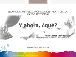 [II JORNADAS DE SALIDAS PROFESIONALES PARA TITULADOS EN DOCUMENTACIÓN] Y ahora, ¿qué? David Gómez Domínguez Documentalista del Observatorio de la Infancia en Andalucía Granada 28 de Abril de 2009 