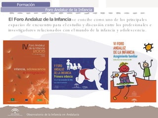 El Foro Andaluz de la Infancia  se concibe como uno de los principales  espacios de encuentro para el estudio y discusión entre los profesionales e investigadores relacionados con el mundo de la infancia y adolescencia. Formación Foro Andaluz de la Infancia 