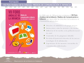 Formación VII Foro Andaluz de la Infancia- MEDIOS DE COMUNICACIÓN E INFANCIA En 2008, más de 300 personas asistieron al  VII Foro Andaluz de la Infancia  “ Medios de Comunicación e infancia ” que trató sobré los derechos de la infancia en el tratamiento informativo: Derecho a la intimidad y a la propia imagen  Interacciones entre los menores y los medios  Influencia de los medios en la población menor de edad Contenidos de los programas infantiles Revisión del potencial educativo de las nuevas tecnologías de la información Experiencias de los menores con medios de comunicación audiovisuales. 