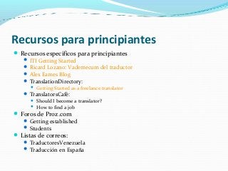 Recursos para principiantes
Recursos específicos para principiantes
 ITI Getting Started
 Ricard Lozano: Vademecum del traductor
 Alex Eames Blog
 TranslationDirectory:
 Getting Started as a freelance translator
 TranslatorsCafé:
 Should I become a translator?
 How to find a job
Foros de Proz.com
 Getting established
 Students
Listas de correos:
 TraductoresVenezuela
 Traducción en España
 