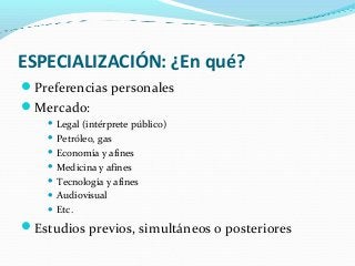 ESPECIALIZACIÓN: ¿En qué?
Preferencias personales
Mercado:
 Legal (intérprete público)
 Petróleo, gas
 Economía y afines
 Medicina y afines
 Tecnología y afines
 Audiovisual
 Etc.
Estudios previos, simultáneos o posteriores
 