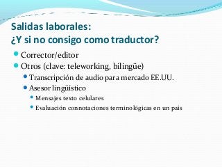 Salidas laborales:
¿Y si no consigo como traductor?
Corrector/editor
Otros (clave: teleworking, bilingüe)
Transcripción de audio para mercado EE.UU.
Asesor lingüístico
 Mensajes texto celulares
 Evaluación connotaciones terminológicas en un país
 