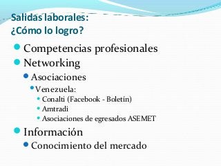 Salidas laborales:
¿Cómo lo logro?
Competencias profesionales
Networking
Asociaciones
Venezuela:
Conalti (Facebook - Boletín)
Amtradi
Asociaciones de egresados ASEMET
Información
Conocimiento del mercado
 