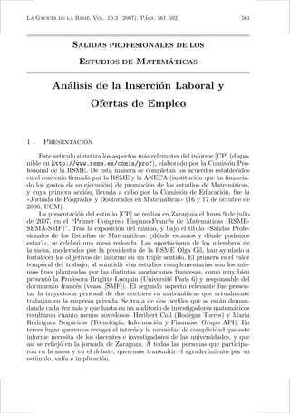 LA GACETA DE LA RSME, Vol. 10.3 (2007), Pags. 561–592
                                         ´                                      561




                 SALIDAS PROFESIONALES DE LOS
                                    ´
                   ESTUDIOS DE MATEMATICAS

         An´lisis de la Inserci´n Laboral y
           a                   o
                        Ofertas de Empleo


1.              ´
      Presentacion
      Este art´
              ıculo sintetiza los aspectos m´s relevantes del informe [CP] (dispo-
                                            a
nible en http://www.rsme.es/comis/prof), elaborado por la Comisi´n Pro-     o
fesional de la RSME. De esta manera se completan los acuerdos establecidos
en el convenio ﬁrmado por la RSME y la ANECA (instituci´n que ha ﬁnancia-
                                                                o
do los gastos de su ejecuci´n) de promoci´n de los estudios de Matem´ticas,
                              o               o                               a
y cuya primera acci´n, llevada a cabo por la Comisi´n de Educaci´n, fue la
                       o                                  o               o
((Jornada de Posgrados y Doctorados en Matem´ticas)) (16 y 17 de octubre de
                                                    a
2006, UCM).
      La presentaci´n del estudio [CP] se realiz´ en Zaragoza el lunes 9 de julio
                    o                             o
de 2007, en el “Primer Congreso Hispano-Franc´s de Matem´ticas (RSME-
                                                      e             a
SEMA-SMF)”. Tras la exposici´n del mismo, y bajo el t´
                                    o                         ıtulo ((Salidas Profe-
sionales de los Estudios de Matem´ticas: ¿d´nde estamos y d´nde podemos
                                        a        o                   o
estar?)), se celebr´ una mesa redonda. Las aportaciones de los miembros de
                    o
la mesa, moderados por la presidenta de la RSME Olga Gil, han ayudado a
fortalecer los objetivos del informe en un triple sentido. El primero es el valor
temporal del trabajo, al coincidir con estudios complementarios con los mis-
mos ﬁnes planteados por las distintas asociaciones francesas, como muy bien
present´ la Profesora Brigitte Lucquin (Universit´ Paris 6) y responsable del
         o                                            e
documento franc´s (v´ase [SMF]). El segundo aspecto relevante fue presen-
                   e     e
tar la trayectoria personal de dos doctores en matem´ticas que actualmente
                                                           a
trabajan en la empresa privada. Se trata de dos perﬁles que se est´n deman-
                                                                         a
dando cada vez m´s y que hasta en un auditorio de investigadores matem´ticos
                    a                                                          a
resultaron cuanto menos novedosos: Heribert Coll (Bodegas Torres) y Mar´          ıa
Rodr´  ıguez Nogueiras (Tecnolog´ Informaci´n y Finanzas, Grupo AFI). En
                                    ıa,          o
tercer lugar queremos recoger el inter´s y la necesidad de complicidad que este
                                          e
informe necesita de los docentes e investigadores de las universidades, y que
as´ se reﬂej´ en la jornada de Zaragoza. A todas las personas que participa-
   ı         o
ron en la mesa y en el debate, queremos transmitir el agradecimiento por su
est´ ımulo, val´ e implicaci´n.
               ıa            o
 