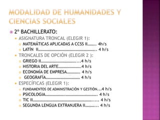  2º BACHILLERATO:
 ASIGNATURA TRONCAL (ELEGIR 1):
 MATEMÁTICAS APLICADAS A CCSS II…….. 4h/s
 LATÍN II……………………………………………….. 4 h/s
 TRONCALES DE OPCIÓN (ELEGIR 2 ):
 GRIEGO II……………………………....4 h/s
 HISTORIA DEL ARTE………………….4 h/s
 ECONOMÍA DE EMPRESA…………. 4 h/s
 GEOGRAFÍA…………………………… 4 h/s
 ESPECÍFICAS (ELEGIR 1):
 FUNDAMENTOS DE ADMINISTRACIÓN Y GESTIÓN...4 h/s
 PSICOLOGIA……………….…………………………. 4 h/s
 TIC II…………………………………………………..... 4 h/s
 SEGUNDA LENGUA EXTRANJERA II………... 4 h/s
 