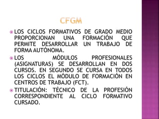  LOS CICLOS FORMATIVOS DE GRADO MEDIO
PROPORCIONAN UNA FORMACIÓN QUE
PERMITE DESARROLLAR UN TRABAJO DE
FORMA AUTÓNOMA.
 LOS MÓDULOS PROFESIONALES
(ASIGNATURAS) SE DESARROLLAN EN DOS
CURSOS. EN SEGUNDO SE CURSA EN TODOS
LOS CICLOS EL MÓDULO DE FORMACIÓN EN
CENTROS DE TRABAJO (FCT).
 TITULACIÓN: TÉCNICO DE LA PROFESIÓN
CORRESPONDIENTE AL CICLO FORMATIVO
CURSADO.
 