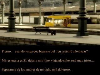 Pienso:   cuando tenga que bajarme del tren ¿sentiré añoranzas?

Mi respuesta es SÍ; dejar a mis hijos viajando solos será muy triste…

Separarme de los amores de mi vida, será doloroso.
 
