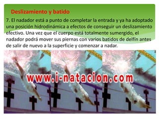 Deslizamiento y batido
7. El nadador está a punto de completar la entrada y ya ha adoptado
una posición hidrodinámica a efectos de conseguir un deslizamiento
efectivo. Una vez que el cuerpo está totalmente sumergido, el
nadador podrá mover sus piernas con varios batidos de delfín antes
de salir de nuevo a la superficie y comenzar a nadar.
 