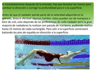 8. Inmediatamente después de la entrada, hay que levantar las manos para
cambiar la dirección o corregir la profundidad para ir a la superficie.
Antes de que el nadador pierda parte de la velocidad adquirida en la
entrada, deberá efectuar algunos batidos, éstos pueden ser de mariposa o
bien de crol, esto depende de las preferencias de cada nadador pero la gran
mayoría de nadadores lo realizan con patada de mariposa, pudiendo realizar
hasta 15 metros de nado sumergido. Para salir a la superficie comenzará
batiendo los pies de espalda en dirección a la superficie.
 