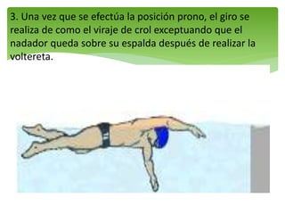 3. Una vez que se efectúa la posición prono, el giro se
realiza de como el viraje de crol exceptuando que el
nadador queda sobre su espalda después de realizar la
voltereta.
 