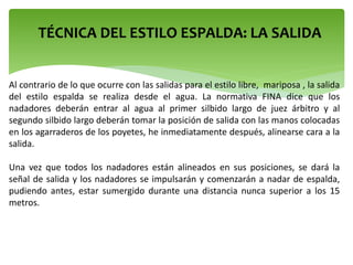 TÉCNICA DEL ESTILO ESPALDA: LA SALIDA
Al contrario de lo que ocurre con las salidas para el estilo libre, mariposa , la salida
del estilo espalda se realiza desde el agua. La normativa FINA dice que los
nadadores deberán entrar al agua al primer silbido largo de juez árbitro y al
segundo silbido largo deberán tomar la posición de salida con las manos colocadas
en los agarraderos de los poyetes, he inmediatamente después, alinearse cara a la
salida.
Una vez que todos los nadadores están alineados en sus posiciones, se dará la
señal de salida y los nadadores se impulsarán y comenzarán a nadar de espalda,
pudiendo antes, estar sumergido durante una distancia nunca superior a los 15
metros.
 
