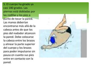 5. El cuerpo ha girado ya
casi 180 grados. Las
piernas está dobladas por
las rodillas y los pies a
punto de tocar la pared.
Las manos deberían
encontrarse más allá de la
cabeza antes de que los
pies del nadador alcancen
la pared. Debe colocarse
la cabeza entre los brazos
y alinear la parte superior
del cuerpo y los brazos
para poder impulsarse sin
pausa en cuanto sus pies
entre en contacto con la
pared.
 