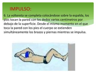 IMPULSO:
6. La voltereta se completa colocándose sobre la espalda, los
pies tocan la pared con los dedos varios centímetros por
debajo de la superficie. Desde el mismo momento en el que
toca la pared con los pies el cuerpo se extienden
simultáneamente los brazos y piernas mientras se impulsa.
 