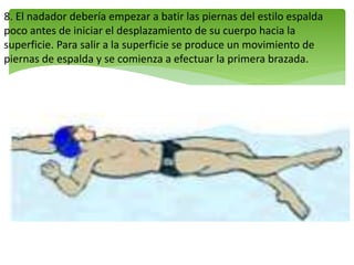 8. El nadador debería empezar a batir las piernas del estilo espalda
poco antes de iniciar el desplazamiento de su cuerpo hacia la
superficie. Para salir a la superficie se produce un movimiento de
piernas de espalda y se comienza a efectuar la primera brazada.
 
