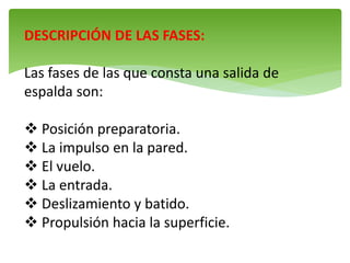 DESCRIPCIÓN DE LAS FASES:
Las fases de las que consta una salida de
espalda son:
 Posición preparatoria.
 La impulso en la pared.
 El vuelo.
 La entrada.
 Deslizamiento y batido.
 Propulsión hacia la superficie.
 