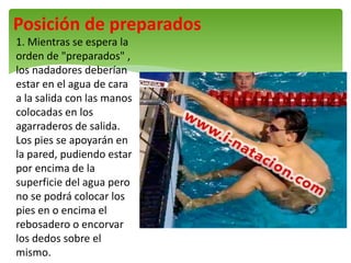 Posición de preparados
1. Mientras se espera la
orden de "preparados" ,
los nadadores deberían
estar en el agua de cara
a la salida con las manos
colocadas en los
agarraderos de salida.
Los pies se apoyarán en
la pared, pudiendo estar
por encima de la
superficie del agua pero
no se podrá colocar los
pies en o encima el
rebosadero o encorvar
los dedos sobre el
mismo.
 