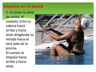 Impulso en la pared
3. Al sonar la señal
de salida, el
nadador echa su
cabeza hacia
arriba y hacia
atrás dirigiendo su
mirada hacia el
otro lado de la
piscina.
El cuerpo se
impulsa hacia
arriba y hacia
atrás.
 