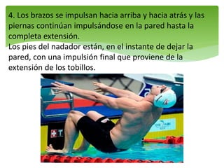 4. Los brazos se impulsan hacia arriba y hacia atrás y las
piernas continúan impulsándose en la pared hasta la
completa extensión.
Los pies del nadador están, en el instante de dejar la
pared, con una impulsión final que proviene de la
extensión de los tobillos.
 