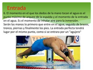 Entrada
6. El momento en el que los dedos de la mano tocan el agua es el
punto máximo de arqueo de la espalda y el momento de la entrada
en el agua. Es el momento de inhalar aire para la inmersión.
Serán las manos lo primero que entre en el agua, seguido de brazos,
tronco, piernas y finalmente los pies. La entrada perfecta tendrá
lugar por el mismo punto, como si se entrara por un "agujero"
 