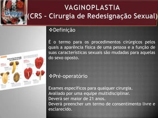 Definição
É o termo para os procedimentos cirúrgicos pelos
quais a aparência física de uma pessoa e a função de
suas características sexuais são mudadas para aquelas
do sexo oposto.
Pré-operatório
Exames específicos para qualquer cirurgia.
Avaliado por uma equipe multidisciplinar.
Deverá ser maior de 21 anos.
Deverá preencher um termo de consentimento livre e
esclarecido.
 