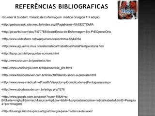•Brunner & Suddart. Tratado de Enfermagem médico cirúrgico 11º edição
•http://pedroaraujo.site.med.br/index.asp?PageName=VASECTOMIA
•http://pt.scribd.com/doc/7470755/AssistEncia-de-Enfermagem-No-PrEOperatOrio
•http://www.slideshare.net/walquiriadu/vasectomia-5844354
•http://www.aguaviva.mus.br/enfermateca/Trabalhos/VisitaPreOperatoria.htm
•http://laprp.com/br/perguntas-comuns.html
•http://www.uro.com.br/prostexto.htm
•http://www.urocirurgia.com.br/laparoscopia_pre.html
•http://www.fisiobemviver.com.br/links/30/falando-sobre-a-prostata.html
•http://www.news-medical.net/health/Vasectomy-Complications-(Portuguese).aspx
•http://www.abcdasaude.com.br/artigo.php?276
•http://www.google.com.br/search?num=10&hl=pt-
BR&site=imghp&tbm=isch&source=hp&biw=&bih=&q=prostatectomia+radical+aberta&btnG=Pesquis
a+por+imagem
•http://bluelogs.net/drexplica/artigos/cirurgia-para-mudanca-de-sexo/
 