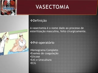 Definição
A vasectomia é o nome dado ao processo de
esterilização masculina, feito cirurgicamente.
Pré-operatório
•Hemograma Completo
•Exames de coagulação
•Glicose
•EAS e Urocultura
•ECG
 