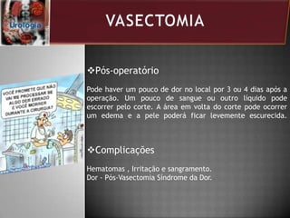 Pós-operatório
Pode haver um pouco de dor no local por 3 ou 4 dias após a
operação. Um pouco de sangue ou outro líquido pode
escorrer pelo corte. A área em volta do corte pode ocorrer
um edema e a pele poderá ficar levemente escurecida.
Complicações
Hematomas , Irritação e sangramento.
Dor - Pós-Vasectomia Síndrome da Dor.
 