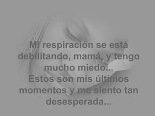 Mi respiración se está debilitando, mamá, y tengo mucho miedo... Estos son mis últimos momentos y me siento tan desesperada... 