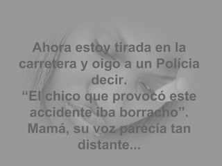 Ahora estoy tirada en la carretera y oigo a un Polícia decir. “El chico que provocó este accidente iba borracho”. Mamá, su voz parecía tan distante... 