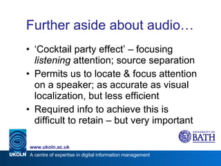 Further aside about audio… ‘ Cocktail party effect’ – focusing  listening  attention; source separation Permits us to locate & focus attention on a speaker; as accurate as visual localization, but less efficient Required info to achieve this is difficult to retain – but very important 