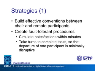 Strategies (1) Build effective conventions between chair and remote participants Create fault-tolerant procedures Circulate notes/actions within minutes  Take turns to complete tasks, so that departure of one participant is minimally disruptive 