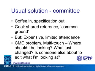 Usual solution - committee Coffee in, specification out Goal: shared reference, ‘common ground’ But: Expensive, limited attendance CMC problem. Multi-touch – Where should I be looking? What just changed? Is someone else about to edit what I’m looking at? 