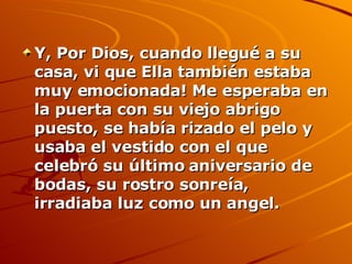 Y, Por Dios, cuando llegué a su casa, vi que Ella también estaba  muy emocionada! Me esperaba en la puerta con su viejo abrigo puesto, se había rizado el pelo y usaba el vestido con el que celebró su último aniversario de bodas, su rostro sonreía, irradiaba luz como un angel.  
