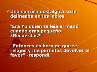 Una sonrisa nostálgica se le delineaba en los labios. "Era Yo quien te leía el menú cuando eras pequeño ¿Recuerdas?“ "Entonces es hora de que te relajes y me permitas devolver el favor" -respondí.  